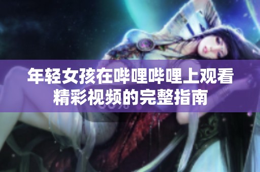 年轻女孩在哔哩哔哩上观看精彩视频的完整指南