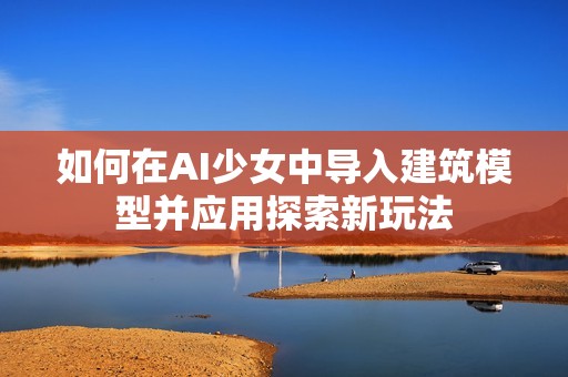 如何在AI少女中导入建筑模型并应用探索新玩法