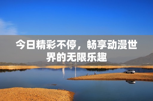 今日精彩不停，畅享动漫世界的无限乐趣