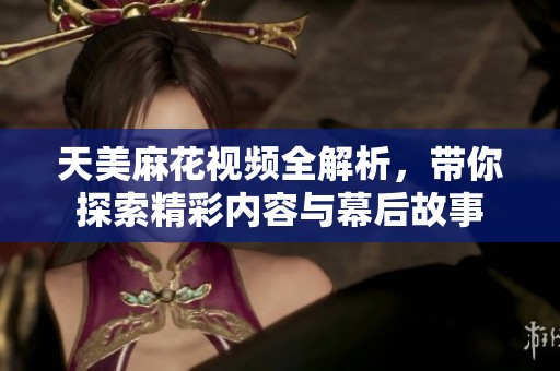 天美麻花视频全解析，带你探索精彩内容与幕后故事