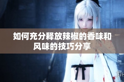 如何充分释放辣椒的香味和风味的技巧分享