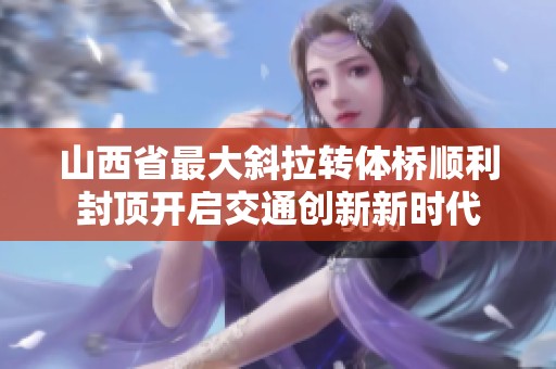 山西省最大斜拉转体桥顺利封顶开启交通创新新时代