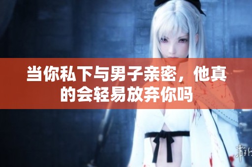 当你私下与男子亲密，他真的会轻易放弃你吗