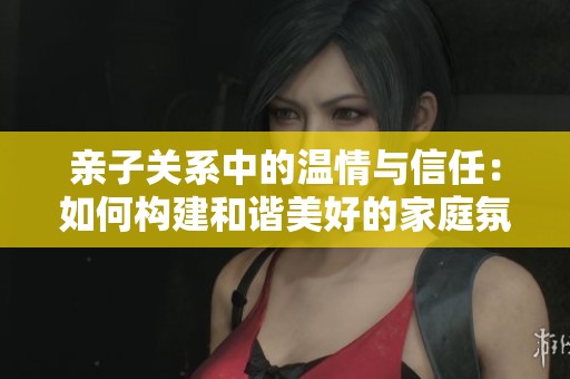亲子关系中的温情与信任：如何构建和谐美好的家庭氛围