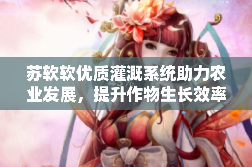 苏软软优质灌溉系统助力农业发展，提升作物生长效率