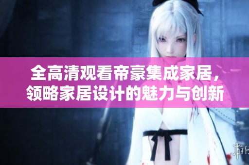 全高清观看帝豪集成家居，领略家居设计的魅力与创新