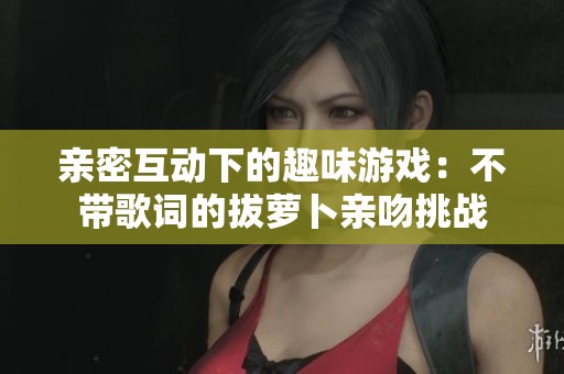 亲密互动下的趣味游戏：不带歌词的拔萝卜亲吻挑战