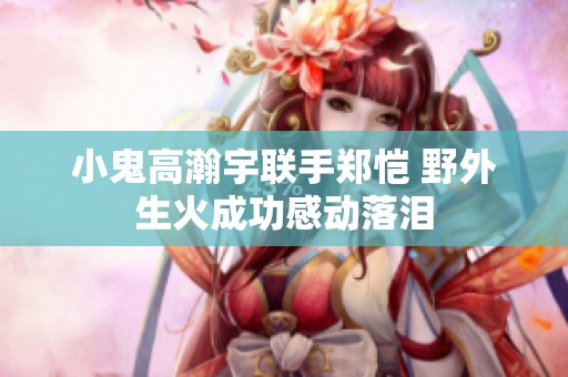 小鬼高瀚宇联手郑恺 野外生火成功感动落泪