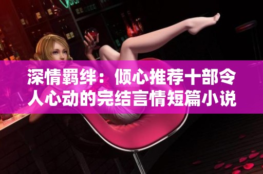 深情羁绊：倾心推荐十部令人心动的完结言情短篇小说