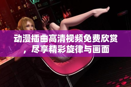 动漫插曲高清视频免费欣赏，尽享精彩旋律与画面