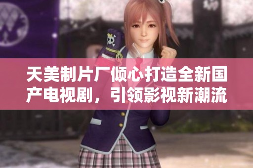 天美制片厂倾心打造全新国产电视剧，引领影视新潮流