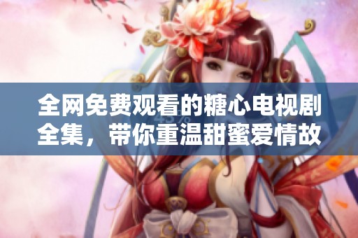 全网免费观看的糖心电视剧全集，带你重温甜蜜爱情故事