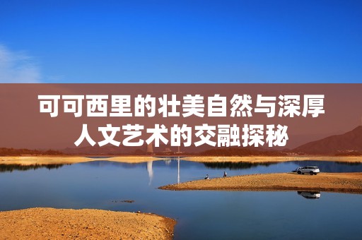 可可西里的壮美自然与深厚人文艺术的交融探秘