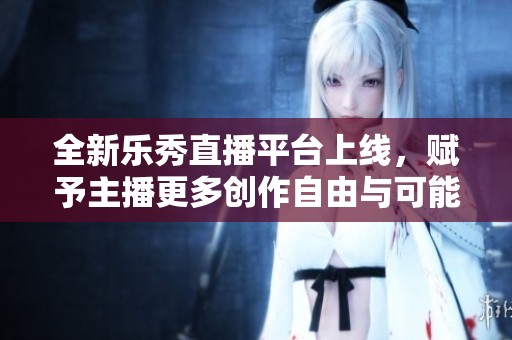 全新乐秀直播平台上线，赋予主播更多创作自由与可能性