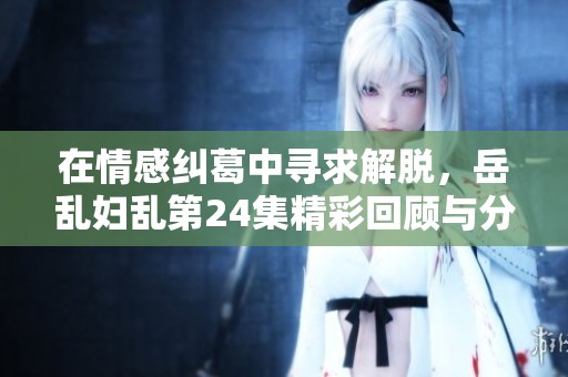 在情感纠葛中寻求解脱，岳乱妇乱第24集精彩回顾与分析