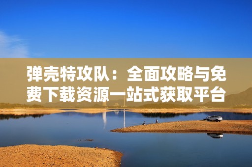 弹壳特攻队：全面攻略与免费下载资源一站式获取平台