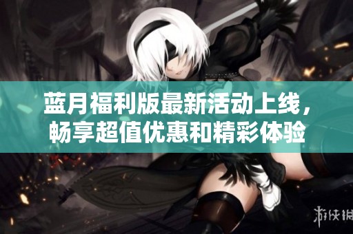 蓝月福利版最新活动上线，畅享超值优惠和精彩体验