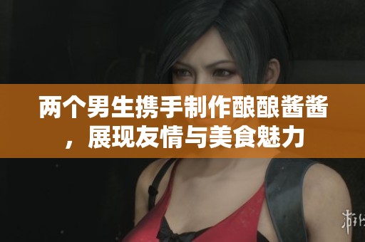 两个男生携手制作酿酿酱酱，展现友情与美食魅力