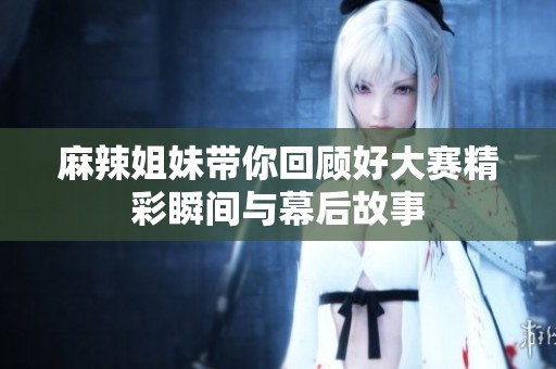 麻辣姐妹带你回顾好大赛精彩瞬间与幕后故事