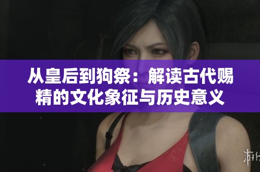 从皇后到狗祭：解读古代赐精的文化象征与历史意义