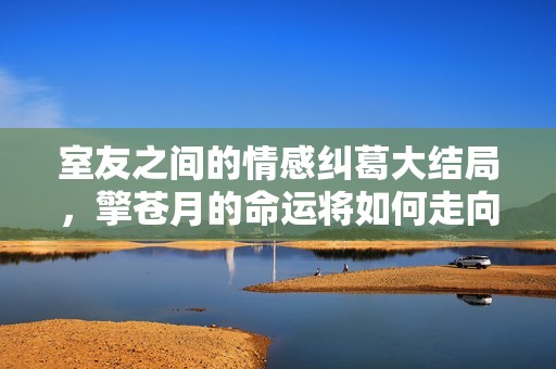 室友之间的情感纠葛大结局，擎苍月的命运将如何走向