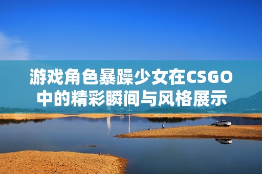 游戏角色暴躁少女在CSGO中的精彩瞬间与风格展示
