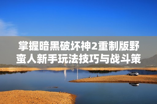 掌握暗黑破坏神2重制版野蛮人新手玩法技巧与战斗策略