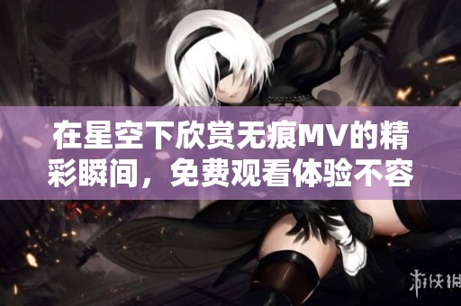在星空下欣赏无痕MV的精彩瞬间，免费观看体验不容错过