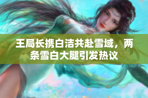 王局长携白洁共赴雪域，两条雪白大腿引发热议
