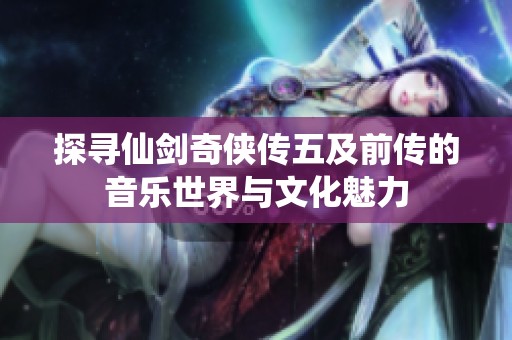 探寻仙剑奇侠传五及前传的音乐世界与文化魅力