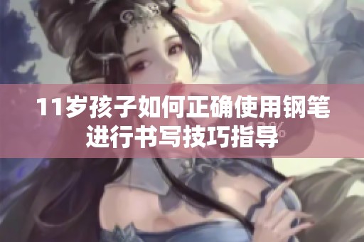 11岁孩子如何正确使用钢笔进行书写技巧指导