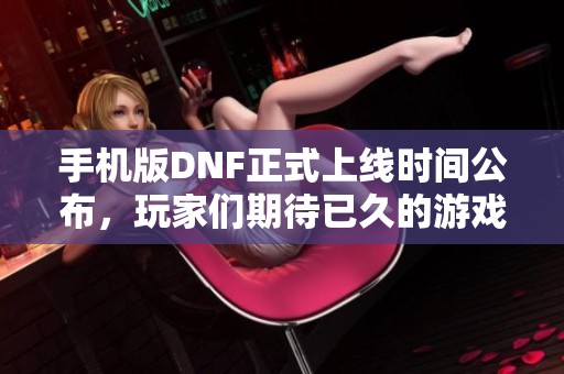手机版DNF正式上线时间公布，玩家们期待已久的游戏到来！