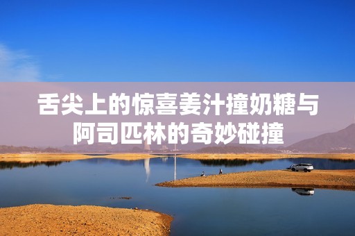 舌尖上的惊喜姜汁撞奶糖与阿司匹林的奇妙碰撞