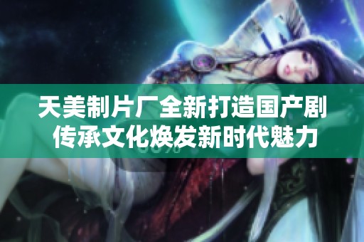 天美制片厂全新打造国产剧 传承文化焕发新时代魅力