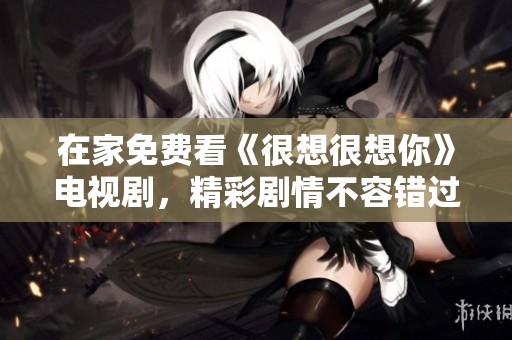 在家免费看《很想很想你》电视剧，精彩剧情不容错过