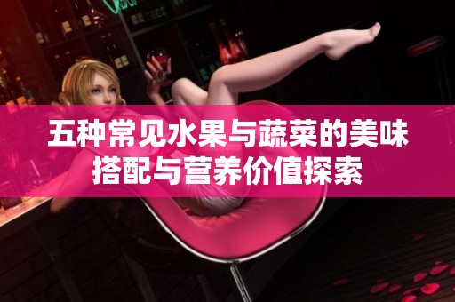五种常见水果与蔬菜的美味搭配与营养价值探索