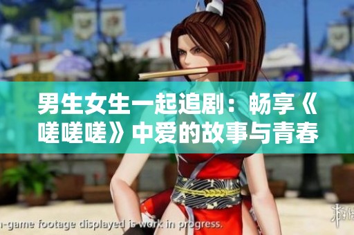 男生女生一起追剧：畅享《嗟嗟嗟》中爱的故事与青春纷争