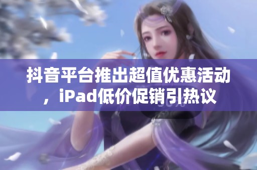 抖音平台推出超值优惠活动，iPad低价促销引热议