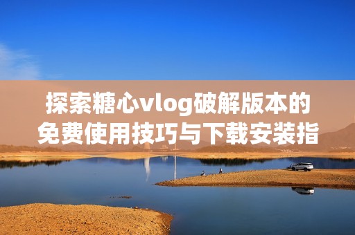 探索糖心vlog破解版本的免费使用技巧与下载安装指南