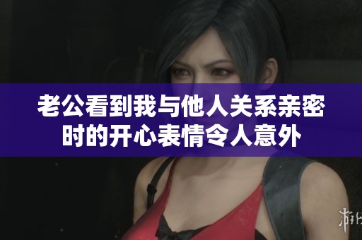 老公看到我与他人关系亲密时的开心表情令人意外
