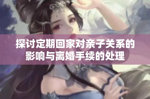 探讨定期回家对亲子关系的影响与离婚手续的处理