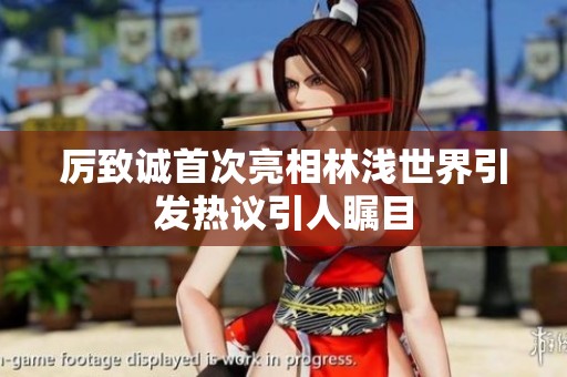 厉致诚首次亮相林浅世界引发热议引人瞩目