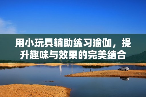 用小玩具辅助练习瑜伽，提升趣味与效果的完美结合