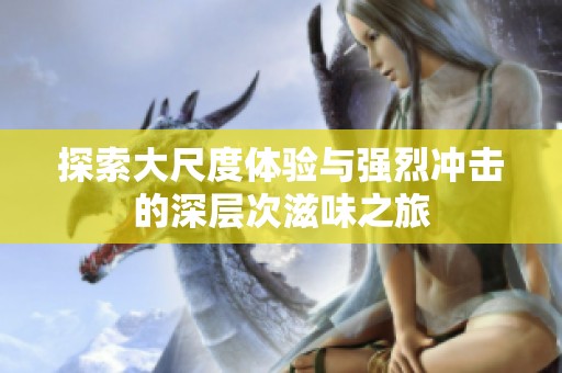 探索大尺度体验与强烈冲击的深层次滋味之旅