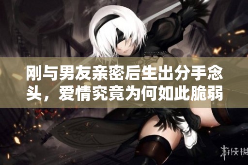 刚与男友亲密后生出分手念头，爱情究竟为何如此脆弱