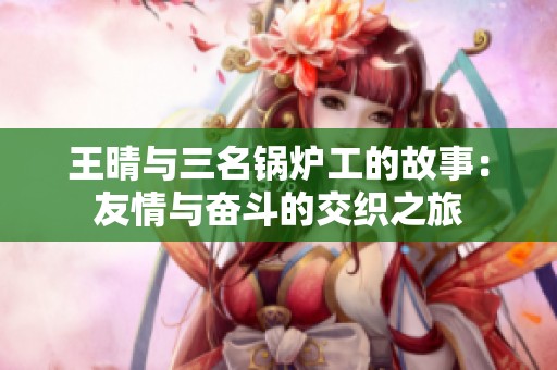 王晴与三名锅炉工的故事：友情与奋斗的交织之旅