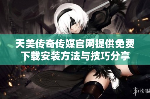 天美传奇传媒官网提供免费下载安装方法与技巧分享