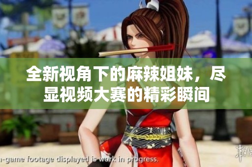 全新视角下的麻辣姐妹，尽显视频大赛的精彩瞬间