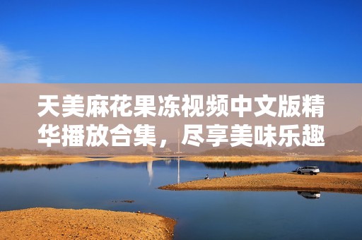 天美麻花果冻视频中文版精华播放合集，尽享美味乐趣