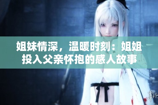 姐妹情深，温暖时刻：姐姐投入父亲怀抱的感人故事